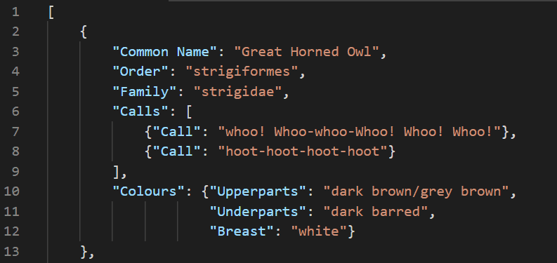 File snippet:

[
    {
        "Common Name": "Great Horned Owl",
        "Order": "strigiformes",
        "Family": "strigidae",
        "Calls": [
            {"Call": "whoo! Whoo-whoo-Whoo! Whoo! Whoo!"},
            {"Call": "hoot-hoot-hoot-hoot"}
        ],
        "Colours": {"Upperparts": "dark brown/grey brown",
                    "Underparts": "dark barred",
                    "Breast": "white"}
    },